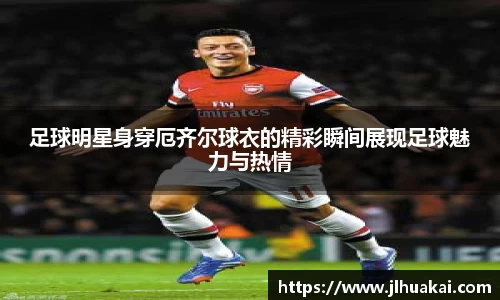 足球明星身穿厄齐尔球衣的精彩瞬间展现足球魅力与热情