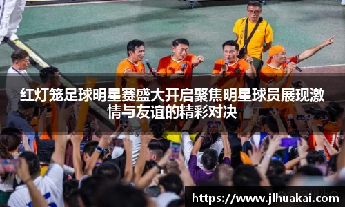 红灯笼足球明星赛盛大开启聚焦明星球员展现激情与友谊的精彩对决